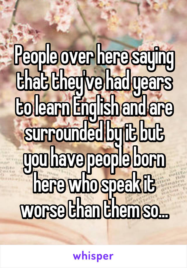 People over here saying that they've had years to learn English and are surrounded by it but you have people born here who speak it worse than them so...