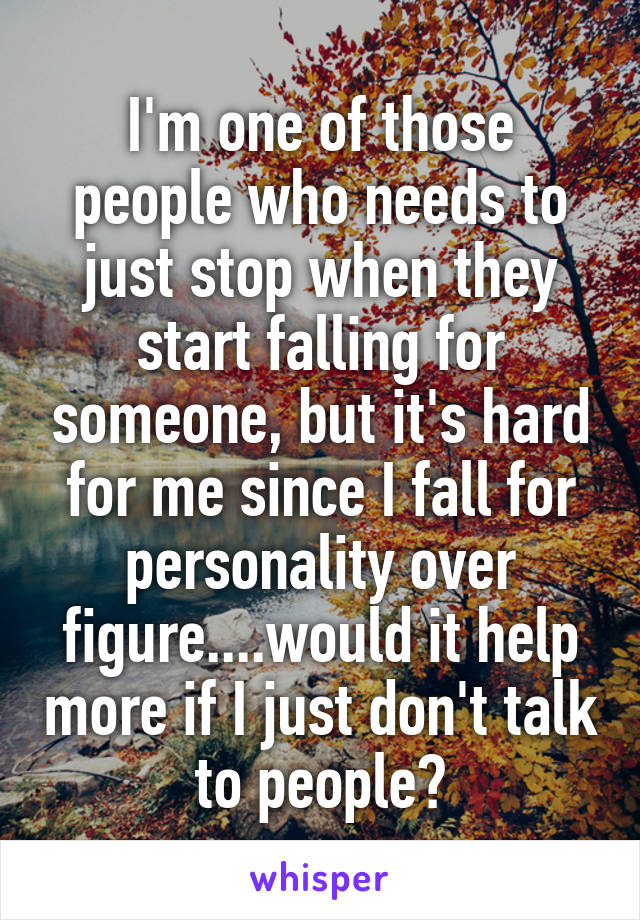 I'm one of those people who needs to just stop when they start falling for someone, but it's hard for me since I fall for personality over figure....would it help more if I just don't talk to people?