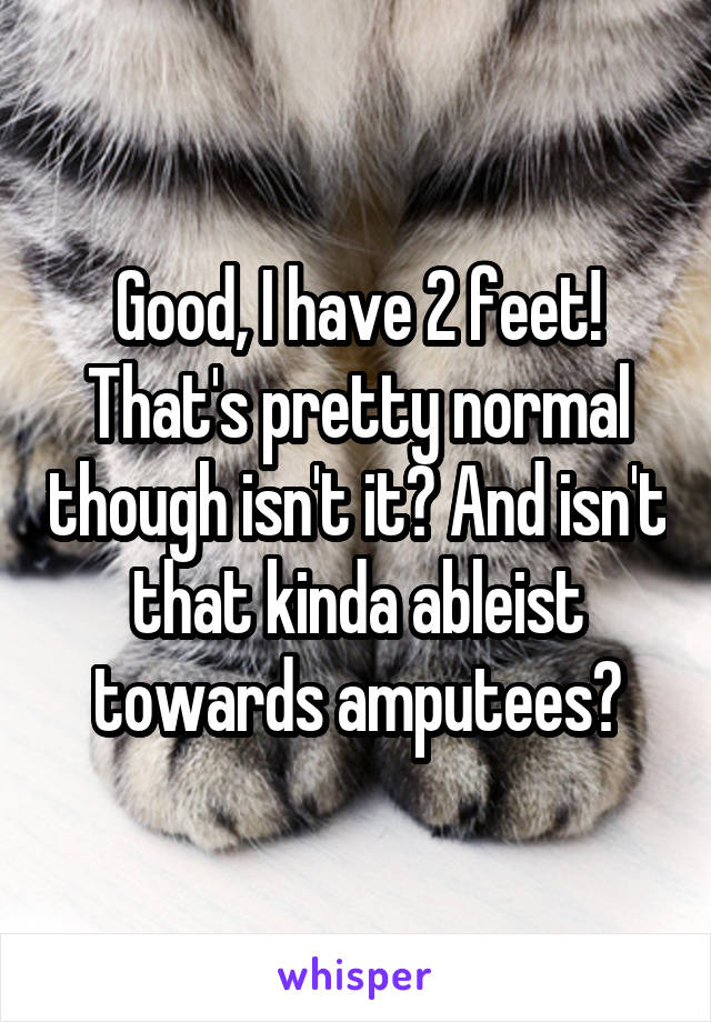 Good, I have 2 feet! That's pretty normal though isn't it? And isn't that kinda ableist towards amputees?