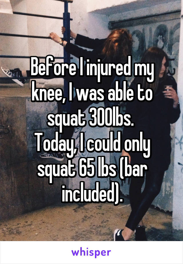 Before I injured my knee, I was able to squat 300lbs. 
Today, I could only squat 65 lbs (bar included).