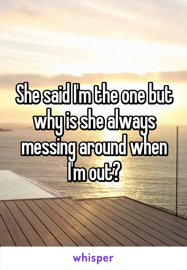 She said I'm the one but why is she always messing around when I'm out?