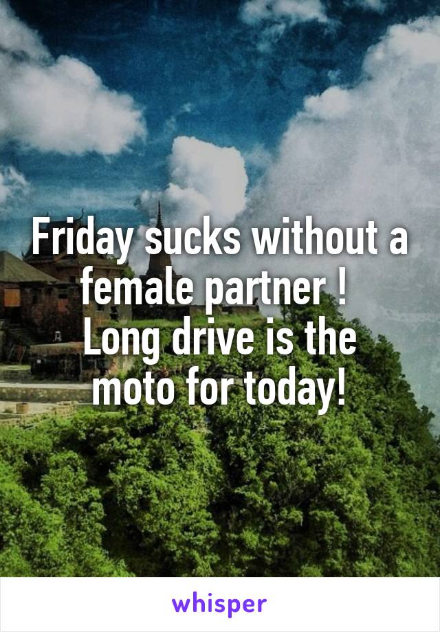 Friday sucks without a female partner ! 
Long drive is the moto for today!