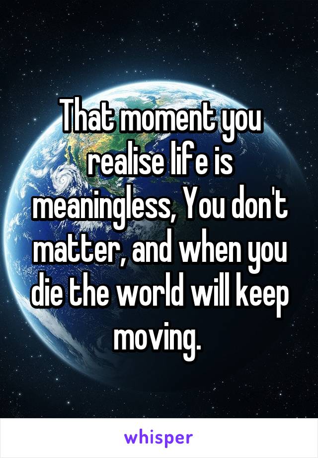 That moment you realise life is meaningless, You don't matter, and when you die the world will keep moving. 