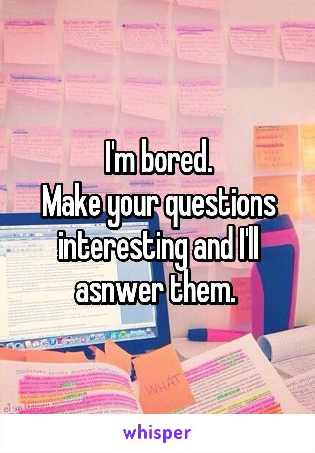 I'm bored.
Make your questions interesting and I'll asnwer them. 