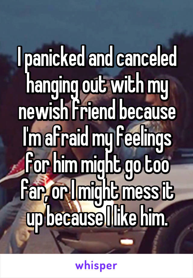 I panicked and canceled hanging out with my newish friend because I'm afraid my feelings for him might go too far, or I might mess it up because I like him.