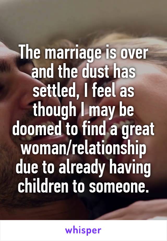 The marriage is over and the dust has settled, I feel as though I may be doomed to find a great woman/relationship due to already having children to someone.