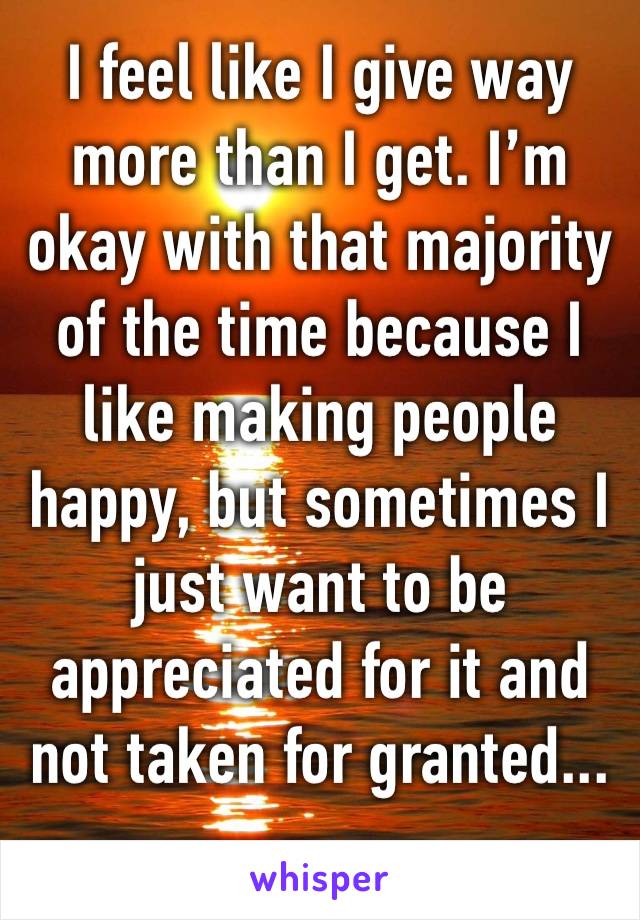 I feel like I give way more than I get. I’m okay with that majority of the time because I like making people happy, but sometimes I just want to be appreciated for it and not taken for granted...