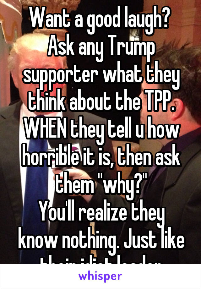 Want a good laugh? 
Ask any Trump supporter what they think about the TPP.
WHEN they tell u how horrible it is, then ask them "why?"
You'll realize they know nothing. Just like their idiot leader