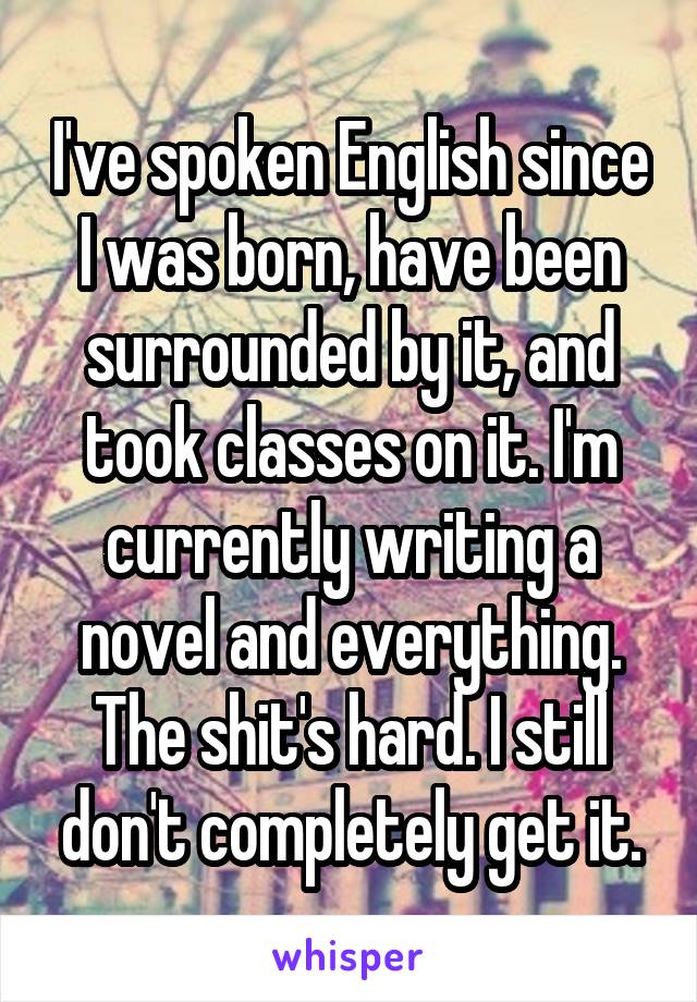 I've spoken English since I was born, have been surrounded by it, and took classes on it. I'm currently writing a novel and everything. The shit's hard. I still don't completely get it.