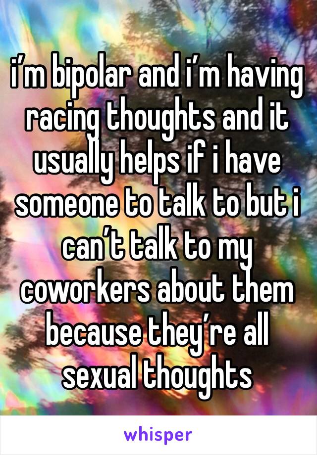 i’m bipolar and i’m having racing thoughts and it usually helps if i have someone to talk to but i can’t talk to my coworkers about them because they’re all sexual thoughts