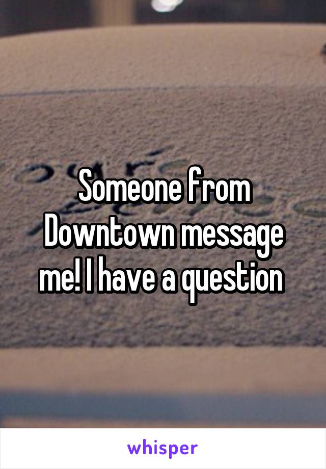 Someone from Downtown message me! I have a question 