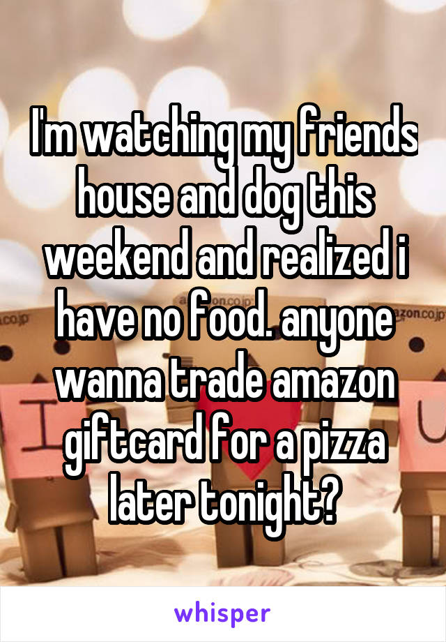 I'm watching my friends house and dog this weekend and realized i have no food. anyone wanna trade amazon giftcard for a pizza later tonight?