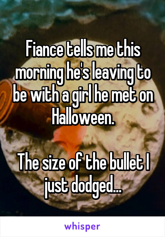 Fiance tells me this morning he's leaving to be with a girl he met on Halloween.

The size of the bullet I just dodged...