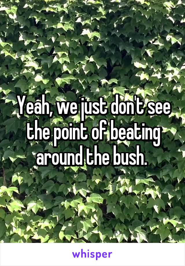 Yeah, we just don't see the point of beating around the bush. 