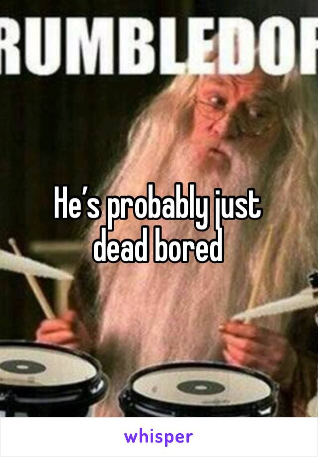 He’s probably just dead bored