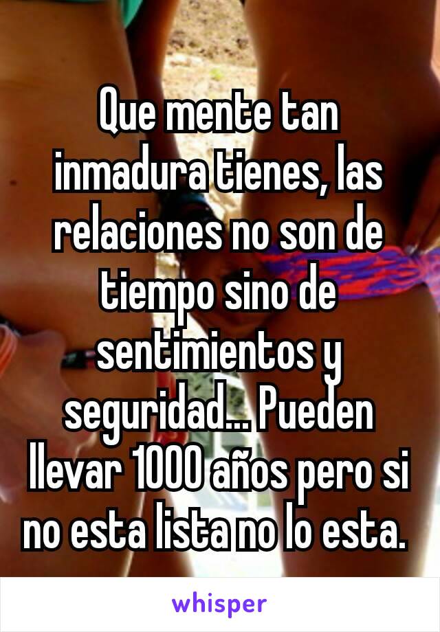 Que mente tan inmadura tienes, las relaciones no son de tiempo sino de sentimientos y seguridad... Pueden llevar 1000 años pero si no esta lista no lo esta. 