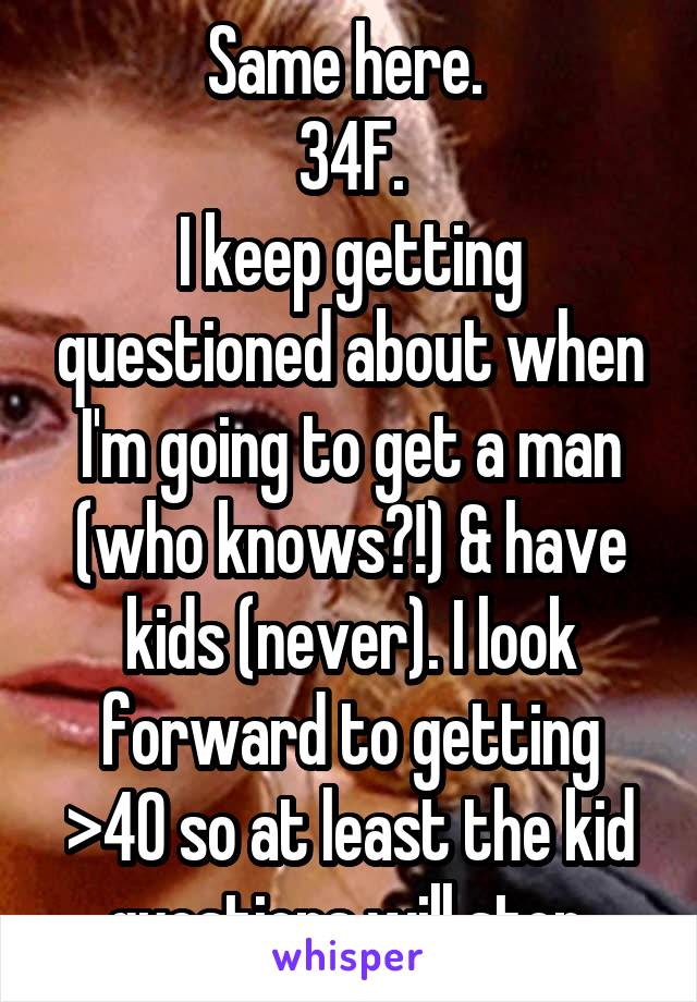 Same here. 
34F.
I keep getting questioned about when I'm going to get a man (who knows?!) & have kids (never). I look forward to getting >40 so at least the kid questions will stop.