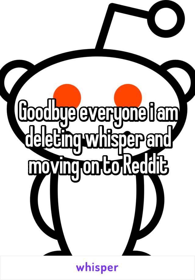 Goodbye everyone i am deleting whisper and moving on to Reddit