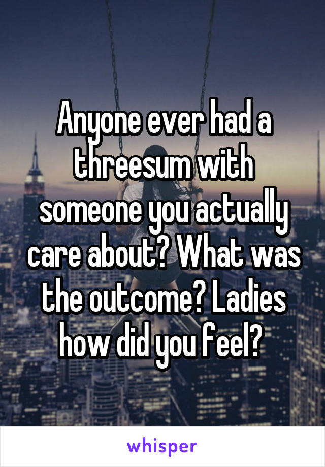 Anyone ever had a threesum with someone you actually care about? What was the outcome? Ladies how did you feel? 