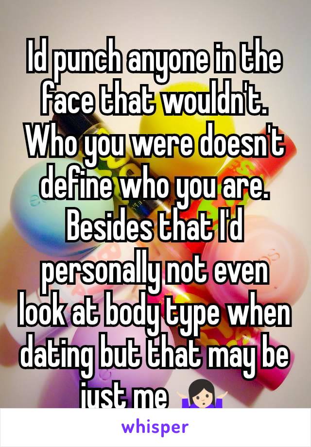 Id punch anyone in the face that wouldn't. Who you were doesn't define who you are. Besides that I'd personally not even look at body type when dating but that may be just me 🤷🏻
