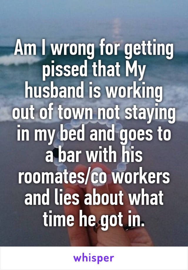 Am I wrong for getting pissed that My husband is working out of town not staying in my bed and goes to a bar with his roomates/co workers and lies about what time he got in.