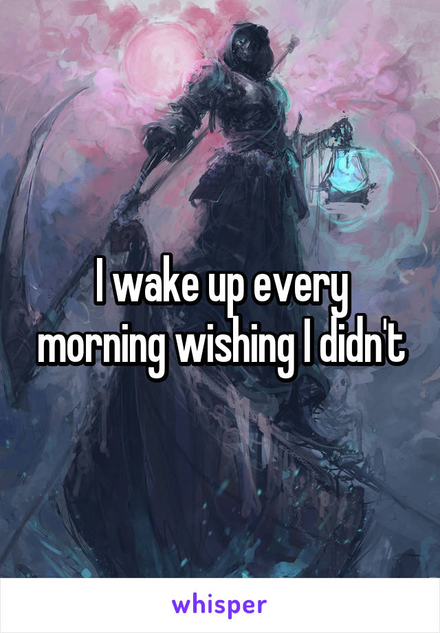 I wake up every morning wishing I didn't