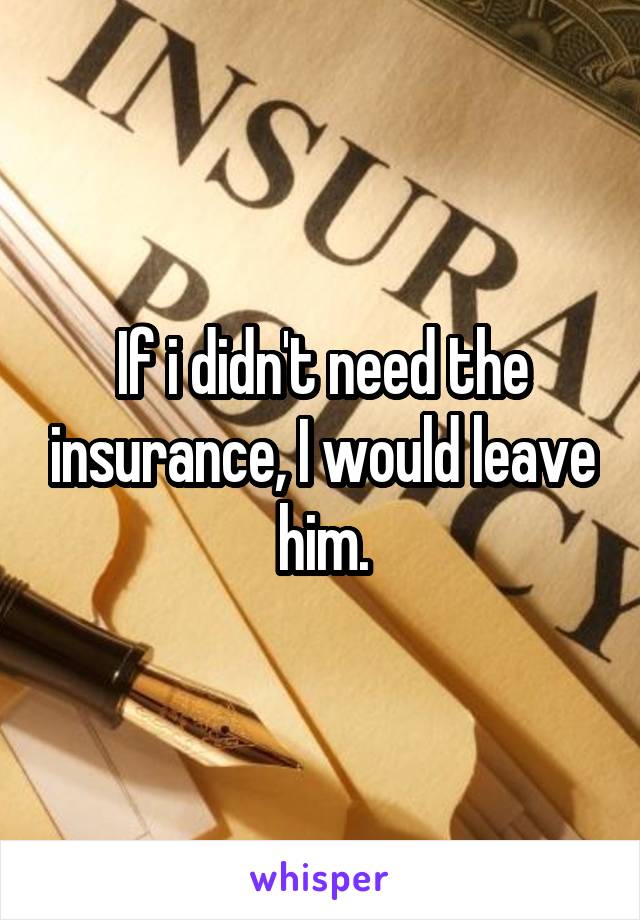 If i didn't need the insurance, I would leave him.