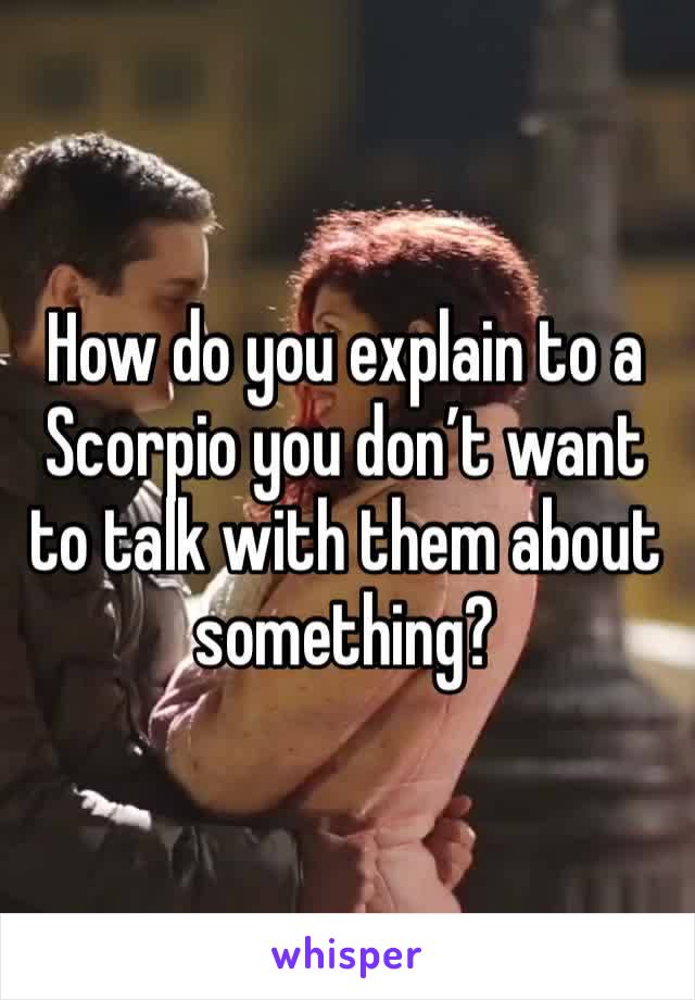 How do you explain to a Scorpio you don’t want to talk with them about something?