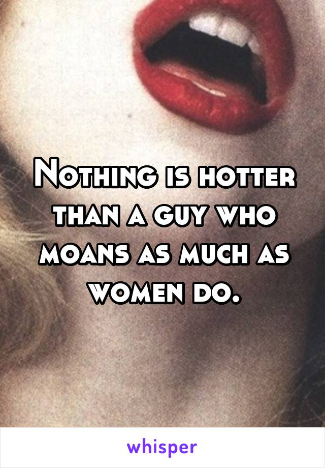 Nothing is hotter than a guy who moans as much as women do.