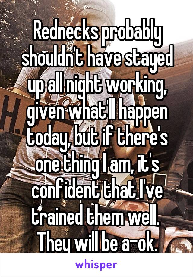 Rednecks probably shouldn't have stayed up all night working, given what'll happen today, but if there's one thing I am, it's confident that I've trained them well.  They will be a-ok.