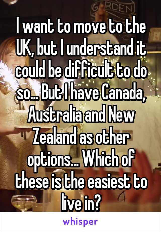 I want to move to the UK, but I understand it could be difficult to do so... But I have Canada, Australia and New Zealand as other options... Which of these is the easiest to live in?