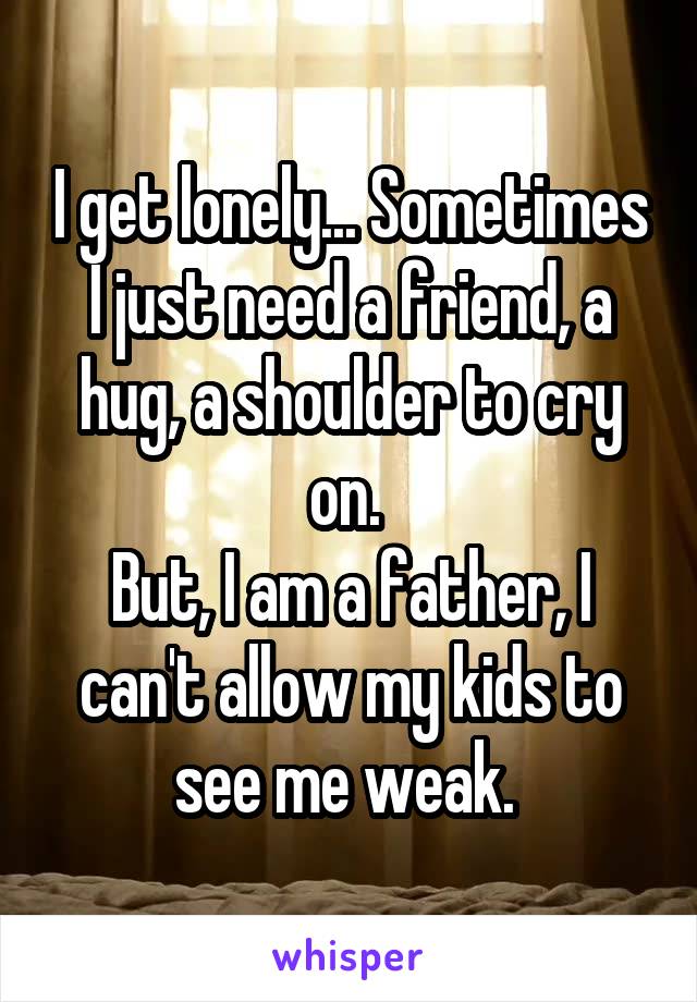 I get lonely... Sometimes I just need a friend, a hug, a shoulder to cry on. 
But, I am a father, I can't allow my kids to see me weak. 