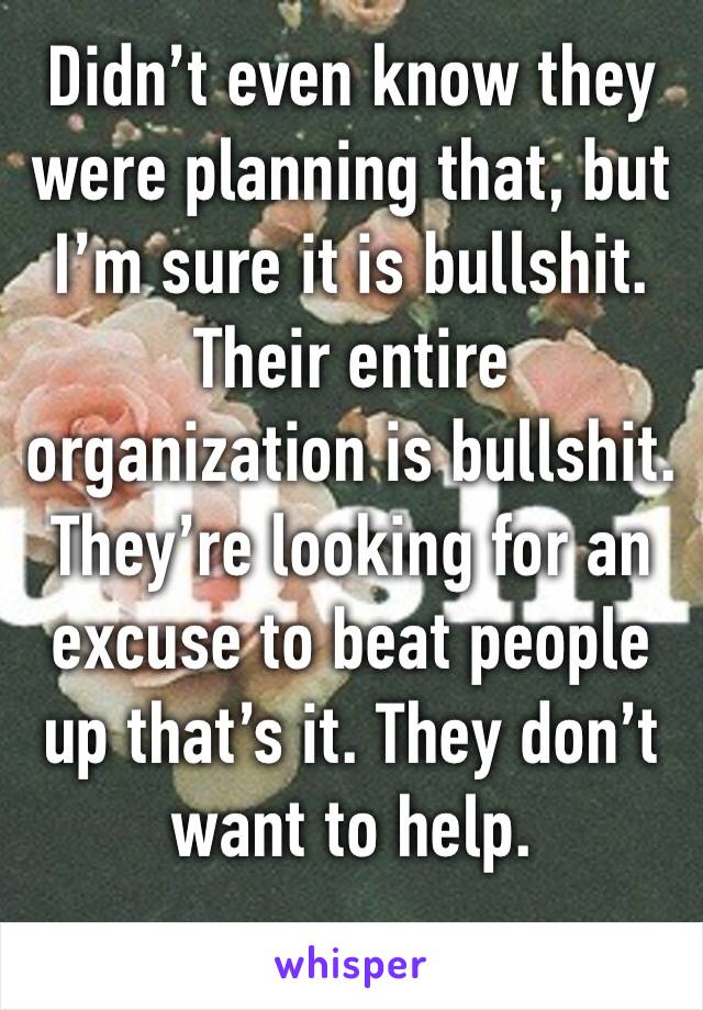 Didn’t even know they were planning that, but I’m sure it is bullshit. Their entire organization is bullshit. They’re looking for an excuse to beat people up that’s it. They don’t want to help.