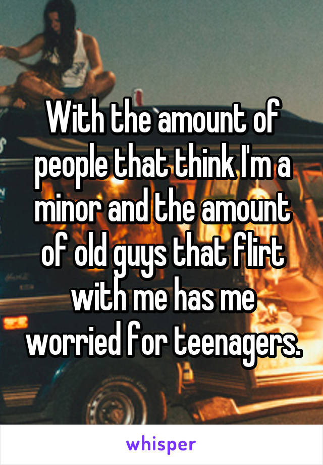 With the amount of people that think I'm a minor and the amount of old guys that flirt with me has me worried for teenagers.