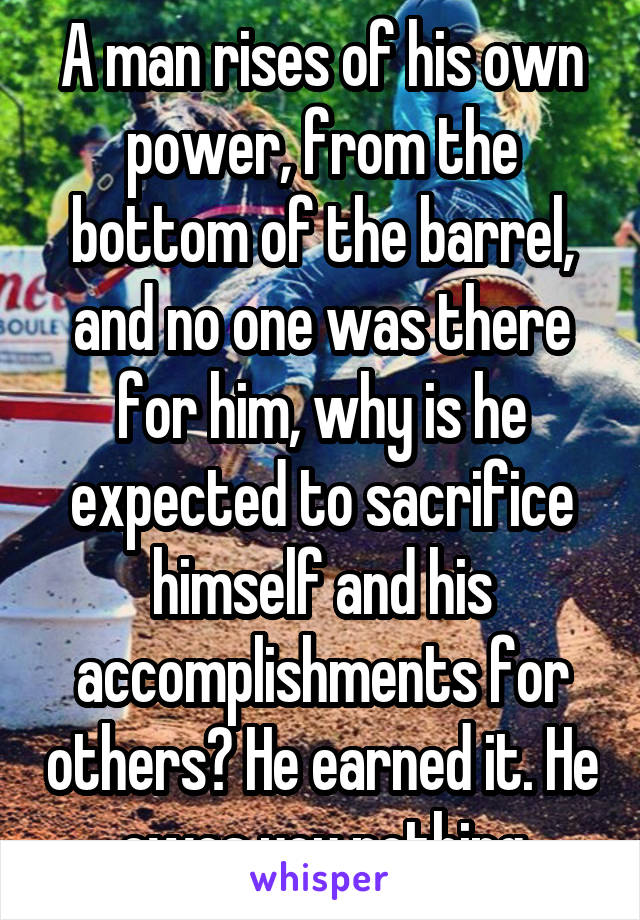 A man rises of his own power, from the bottom of the barrel, and no one was there for him, why is he expected to sacrifice himself and his accomplishments for others? He earned it. He owes you nothing