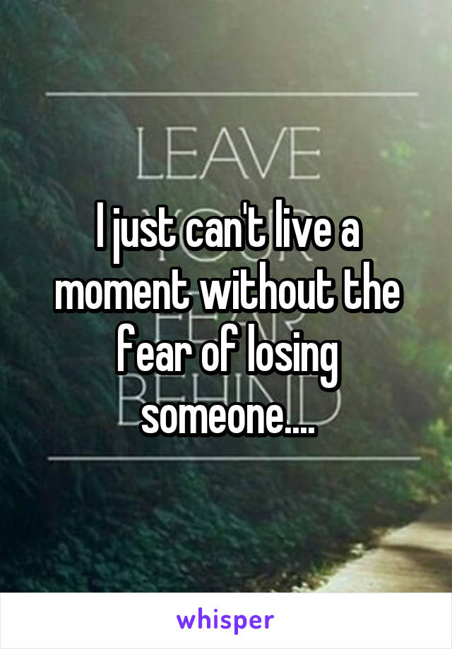 I just can't live a moment without the fear of losing someone....