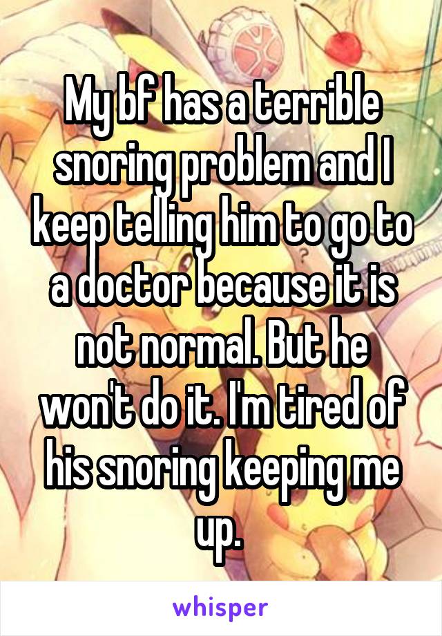 My bf has a terrible snoring problem and I keep telling him to go to a doctor because it is not normal. But he won't do it. I'm tired of his snoring keeping me up. 