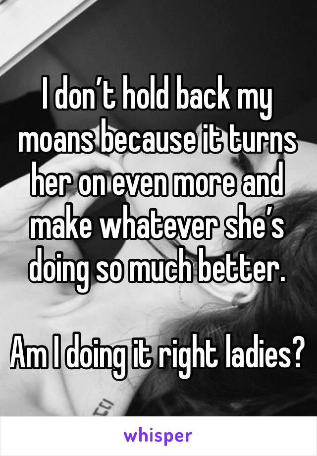 I don’t hold back my moans because it turns her on even more and make whatever she’s doing so much better.

Am I doing it right ladies?