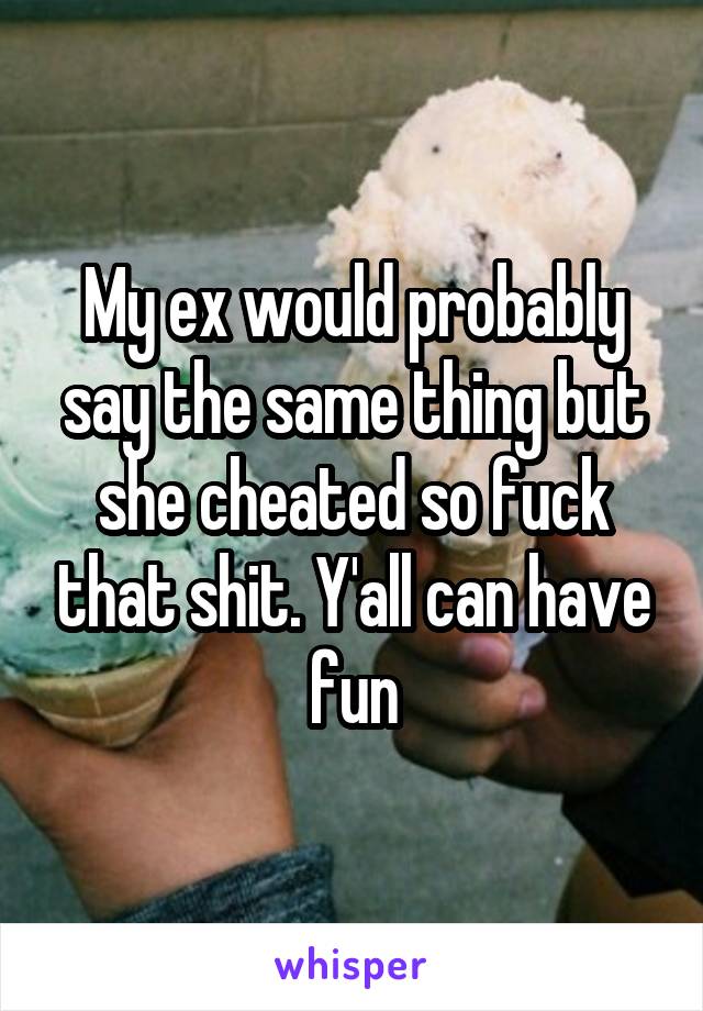 My ex would probably say the same thing but she cheated so fuck that shit. Y'all can have fun