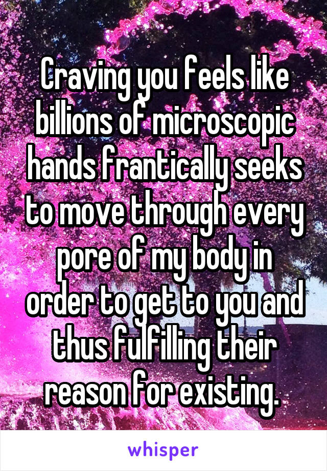 Craving you feels like billions of microscopic hands frantically seeks to move through every pore of my body in order to get to you and thus fulfilling their reason for existing. 