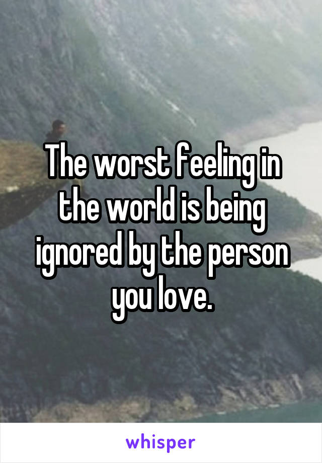 The worst feeling in the world is being ignored by the person you love.