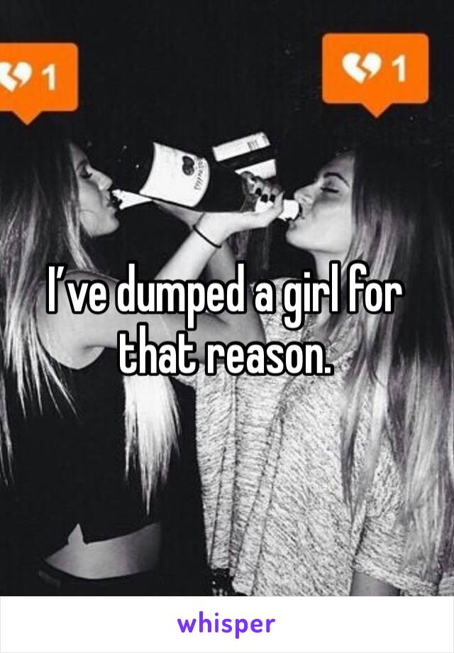 I’ve dumped a girl for that reason. 