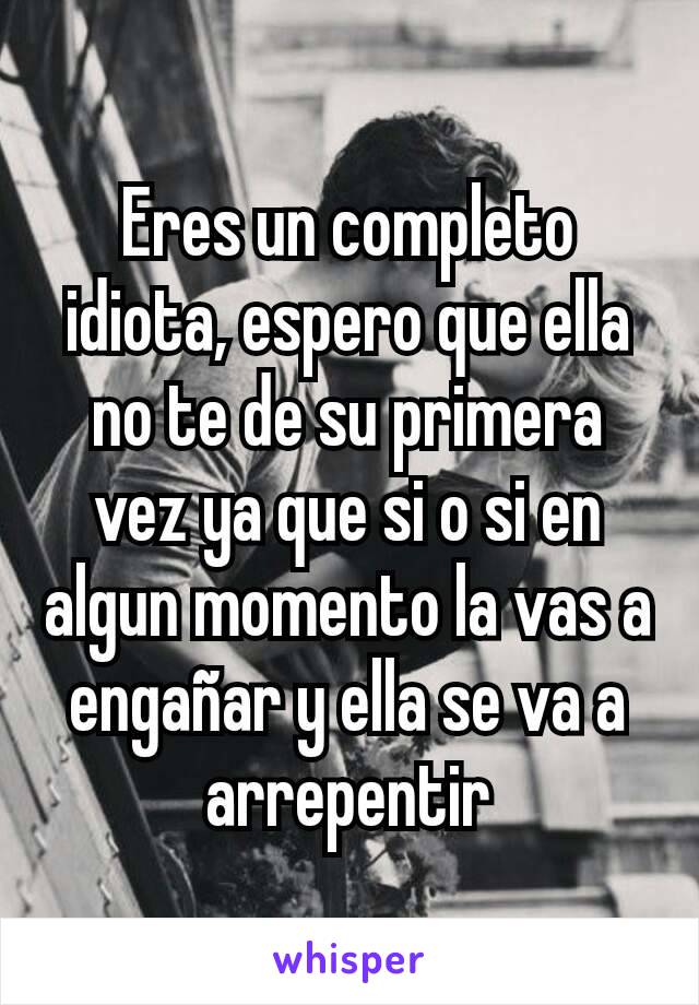 Eres un completo idiota, espero que ella no te de su primera vez ya que si o si en algun momento la vas a engañar y ella se va a arrepentir