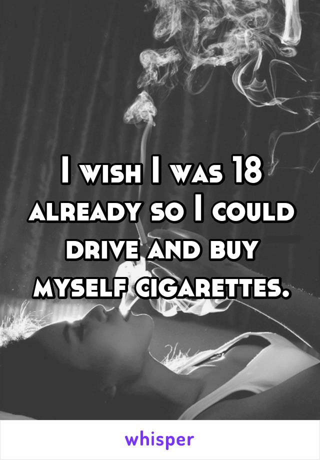 I wish I was 18 already so I could drive and buy myself cigarettes.