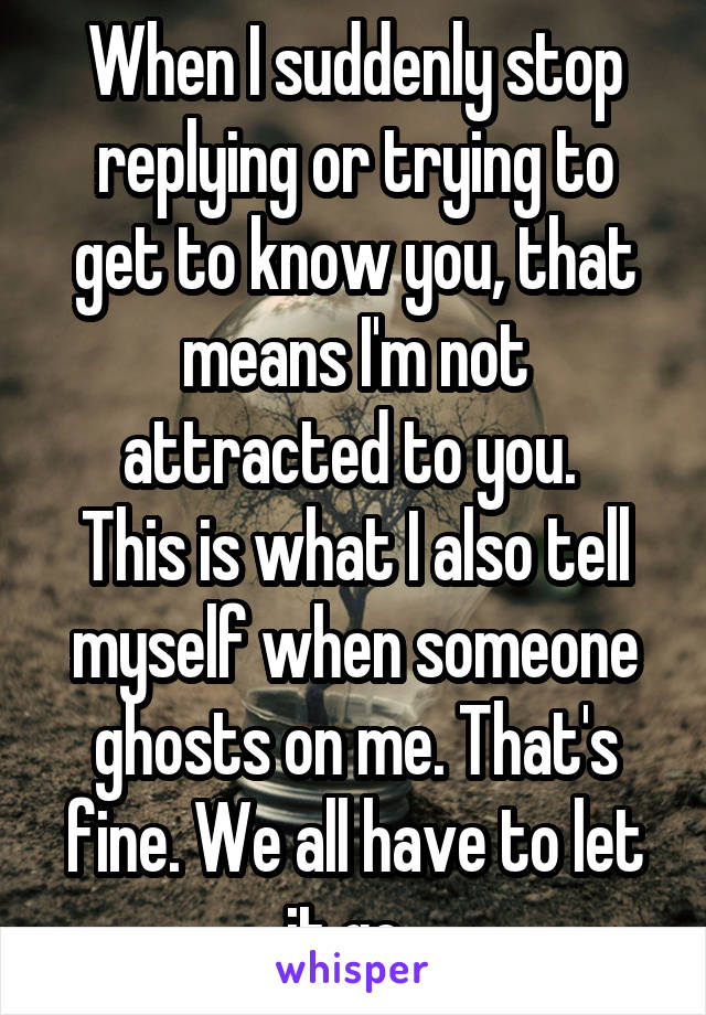 When I suddenly stop replying or trying to get to know you, that means I'm not attracted to you. 
This is what I also tell myself when someone ghosts on me. That's fine. We all have to let it go. 