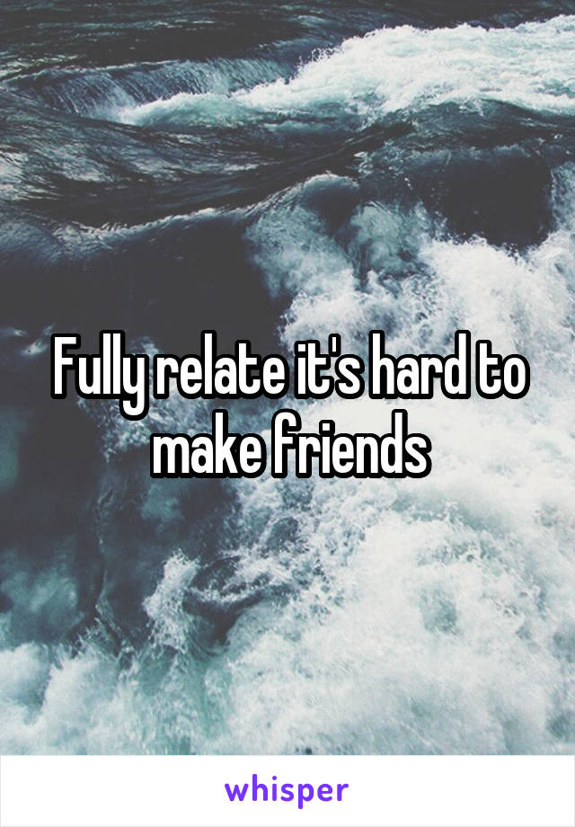 Fully relate it's hard to make friends