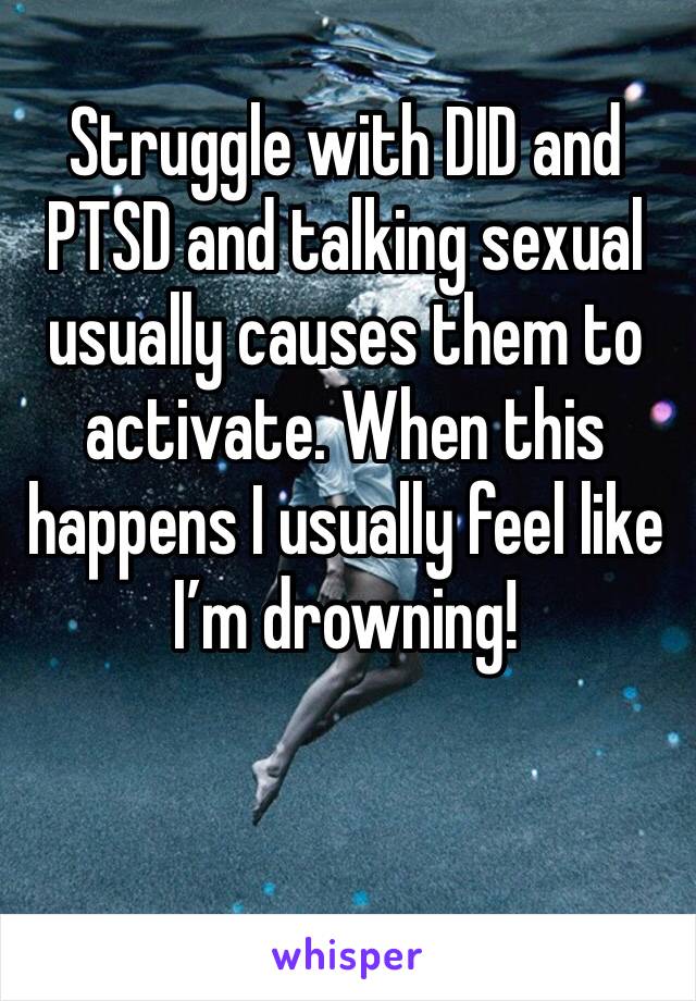 Struggle with DID and PTSD and talking sexual usually causes them to activate. When this happens I usually feel like I’m drowning!