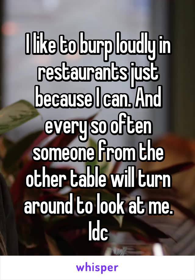 I like to burp loudly in restaurants just because I can. And every so often someone from the other table will turn around to look at me. Idc