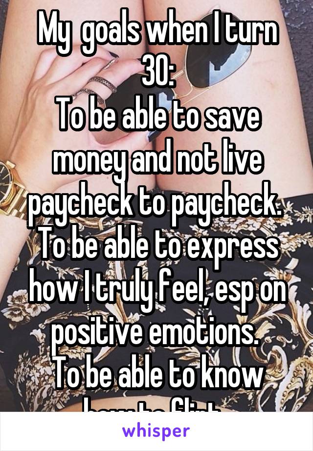 My  goals when I turn 30:
To be able to save money and not live paycheck to paycheck. 
To be able to express how I truly feel, esp on positive emotions. 
To be able to know how to flirt. 