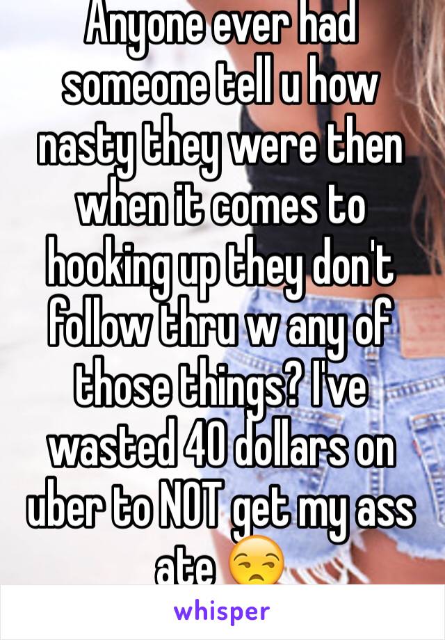 Anyone ever had someone tell u how nasty they were then when it comes to hooking up they don't follow thru w any of those things? I've wasted 40 dollars on uber to NOT get my ass ate 😒 